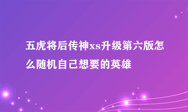 五虎将后传神xs升级第六版怎么随机自己想要的英雄