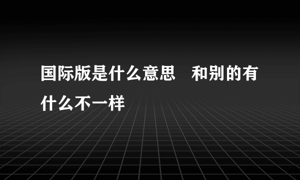 国际版是什么意思   和别的有什么不一样