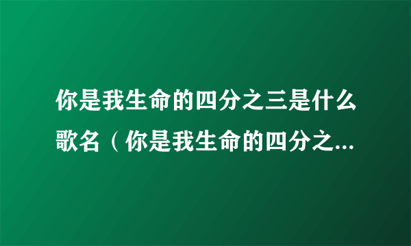 你是我生命的四分之三是什么歌名（你是我生命的四分之三是什么意思啊？）