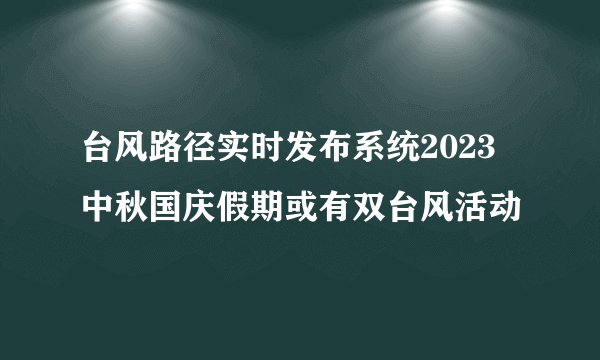 台风路径实时发布系统2023 中秋国庆假期或有双台风活动