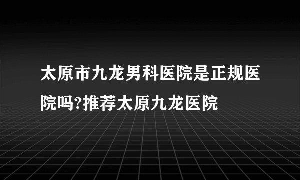 太原市九龙男科医院是正规医院吗?推荐太原九龙医院