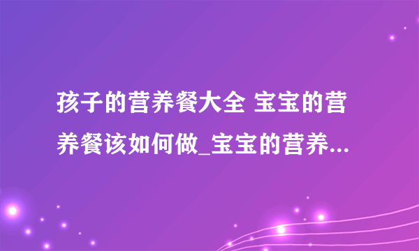 孩子的营养餐大全 宝宝的营养餐该如何做_宝宝的营养餐的做法_4岁宝宝一日三餐营养食谱做法