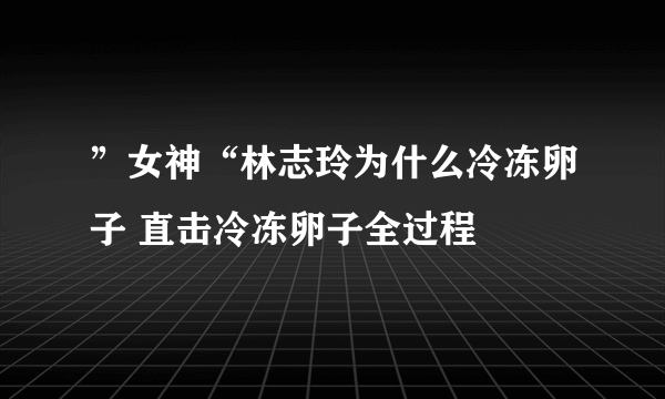 ”女神“林志玲为什么冷冻卵子 直击冷冻卵子全过程