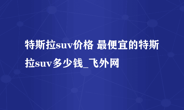 特斯拉suv价格 最便宜的特斯拉suv多少钱_飞外网