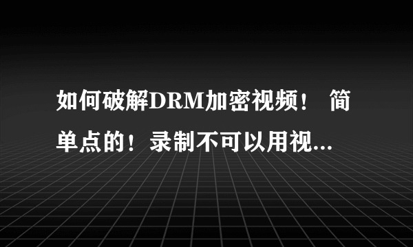 如何破解DRM加密视频！ 简单点的！录制不可以用视频打不开！ 看个视频跟做任务是的，求高手！ 成功可追分