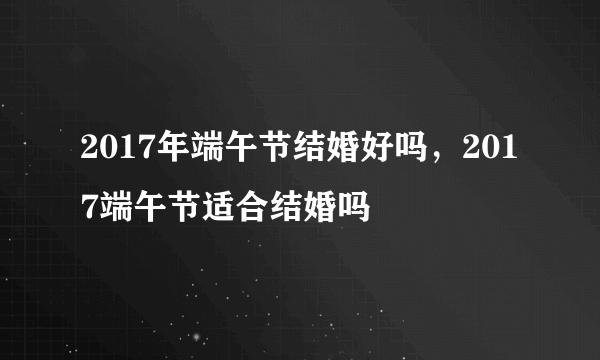 2017年端午节结婚好吗，2017端午节适合结婚吗