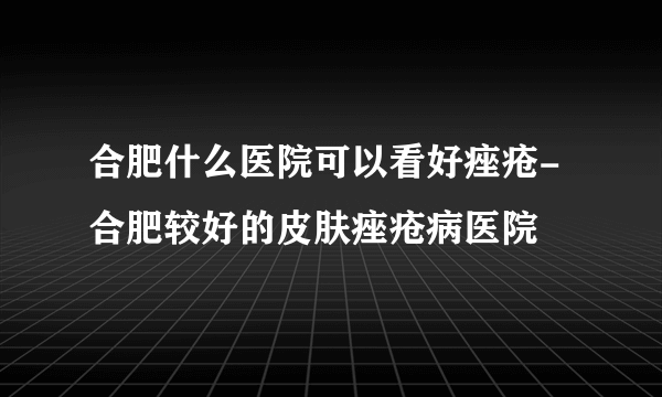 合肥什么医院可以看好痤疮-合肥较好的皮肤痤疮病医院