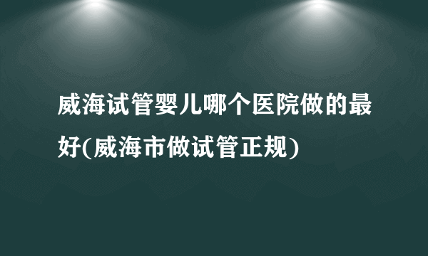 威海试管婴儿哪个医院做的最好(威海市做试管正规)