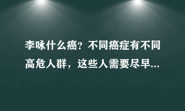 李咏什么癌？不同癌症有不同高危人群，这些人需要尽早做肿瘤筛查！