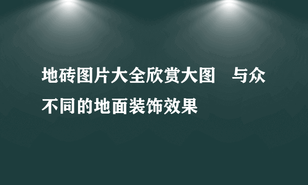 地砖图片大全欣赏大图   与众不同的地面装饰效果