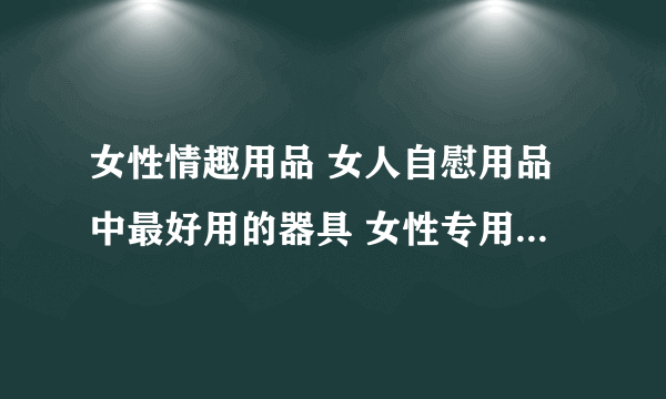 女性情趣用品 女人自慰用品中最好用的器具 女性专用性用品有哪些