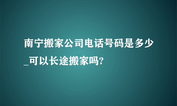 南宁搬家公司电话号码是多少_可以长途搬家吗?