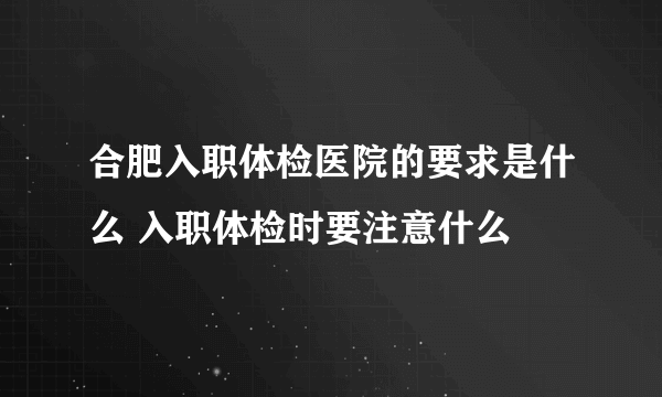 合肥入职体检医院的要求是什么 入职体检时要注意什么