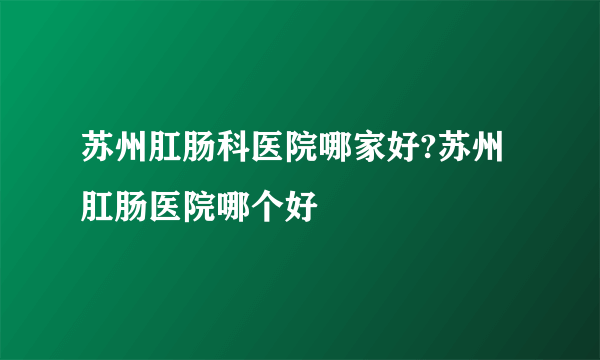 苏州肛肠科医院哪家好?苏州肛肠医院哪个好