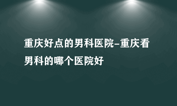 重庆好点的男科医院-重庆看男科的哪个医院好