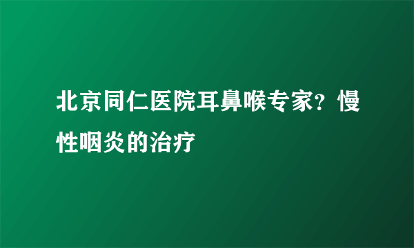 北京同仁医院耳鼻喉专家？慢性咽炎的治疗