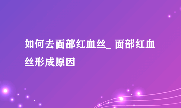 如何去面部红血丝_ 面部红血丝形成原因