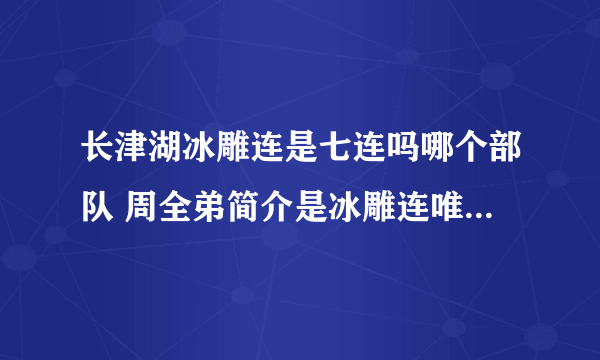 长津湖冰雕连是七连吗哪个部队 周全弟简介是冰雕连唯一幸存者吗