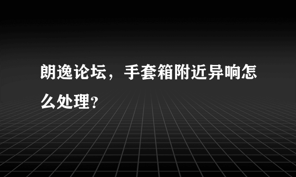 朗逸论坛，手套箱附近异响怎么处理？