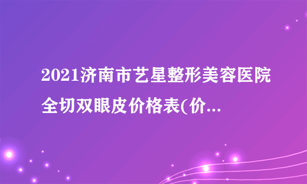 2021济南市艺星整形美容医院全切双眼皮价格表(价目表)怎么样?