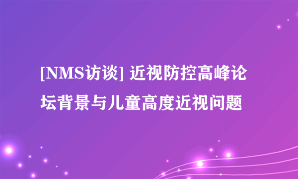 [NMS访谈] 近视防控高峰论坛背景与儿童高度近视问题