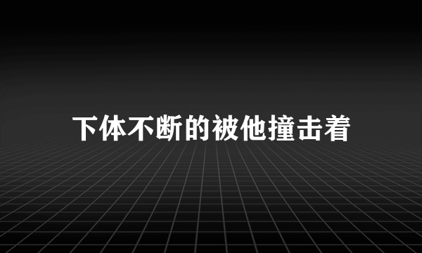 下体不断的被他撞击着