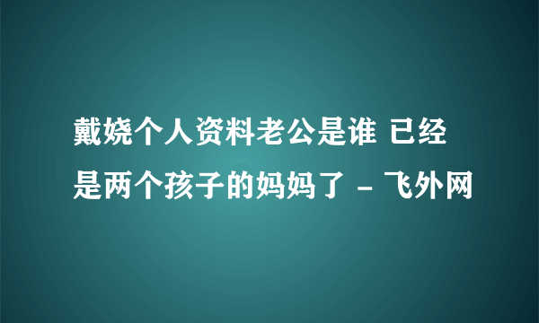 戴娆个人资料老公是谁 已经是两个孩子的妈妈了 - 飞外网