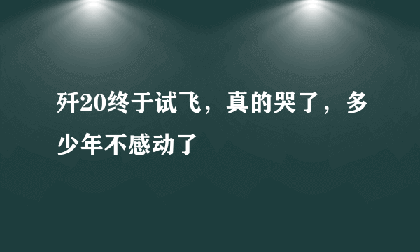 歼20终于试飞，真的哭了，多少年不感动了