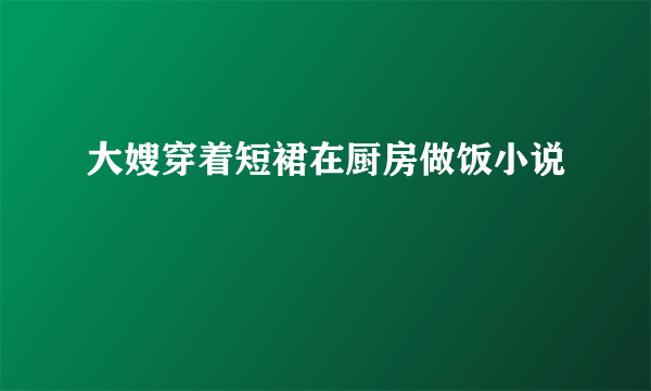 大嫂穿着短裙在厨房做饭小说