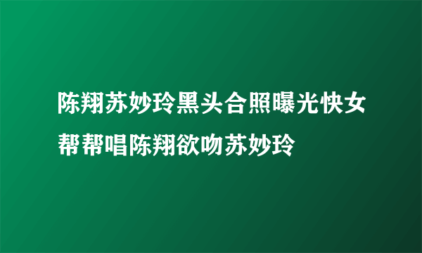 陈翔苏妙玲黑头合照曝光快女帮帮唱陈翔欲吻苏妙玲