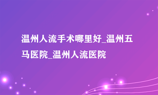 温州人流手术哪里好_温州五马医院_温州人流医院