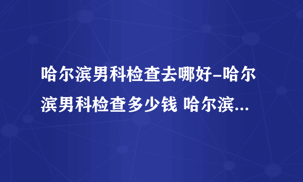 哈尔滨男科检查去哪好-哈尔滨男科检查多少钱 哈尔滨男性体检医院