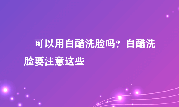  可以用白醋洗脸吗？白醋洗脸要注意这些