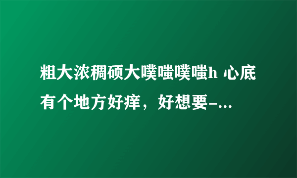 粗大浓稠硕大噗嗤噗嗤h 心底有个地方好痒，好想要-情感口述