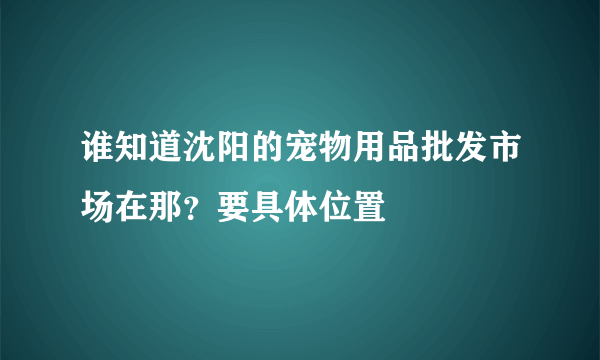 谁知道沈阳的宠物用品批发市场在那？要具体位置