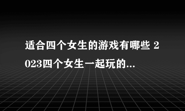 适合四个女生的游戏有哪些 2023四个女生一起玩的游戏合集