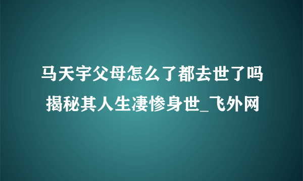 马天宇父母怎么了都去世了吗 揭秘其人生凄惨身世_飞外网