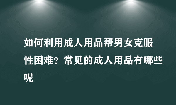 如何利用成人用品帮男女克服性困难？常见的成人用品有哪些呢