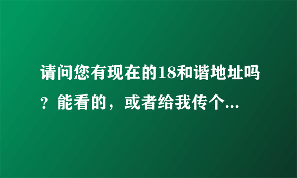 请问您有现在的18和谐地址吗？能看的，或者给我传个发布器也行呀~~~谢谢