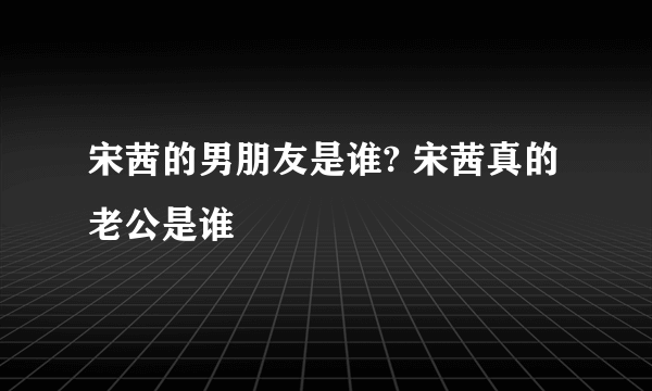 宋茜的男朋友是谁? 宋茜真的老公是谁