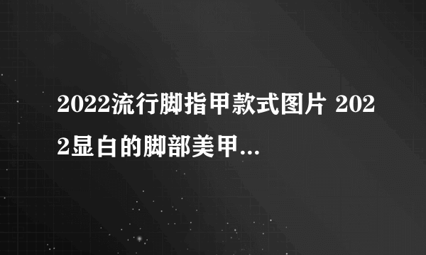 2022流行脚指甲款式图片 2022显白的脚部美甲图片合集