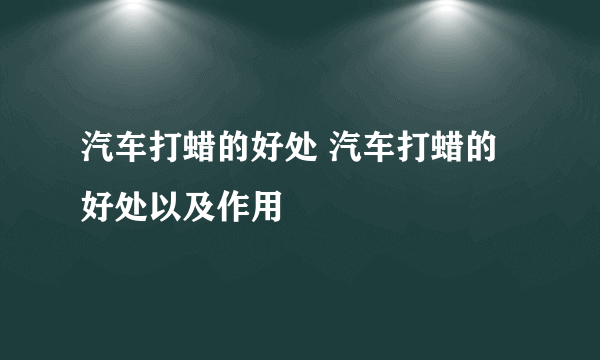 汽车打蜡的好处 汽车打蜡的好处以及作用