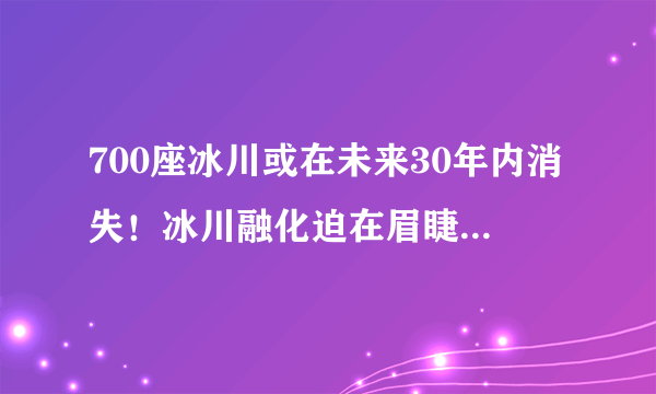 700座冰川或在未来30年内消失！冰川融化迫在眉睫，人类将何去何存？