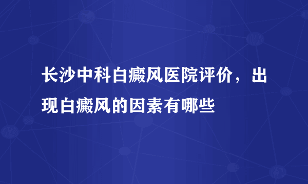 长沙中科白癜风医院评价，出现白癜风的因素有哪些