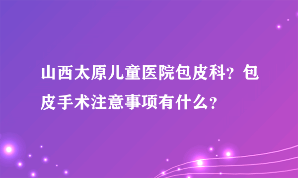 山西太原儿童医院包皮科？包皮手术注意事项有什么？