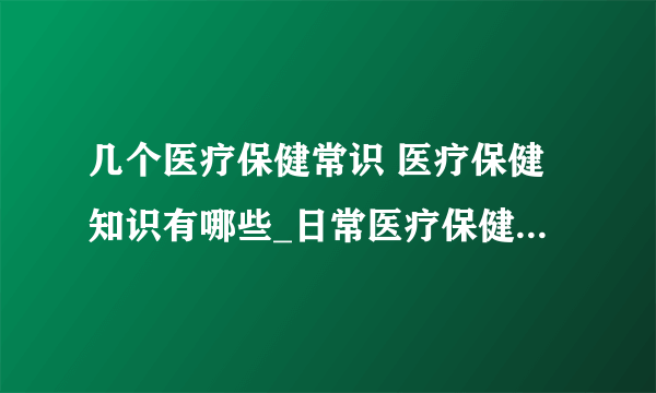 几个医疗保健常识 医疗保健知识有哪些_日常医疗保健常识_日常生活中的医疗保健小知识