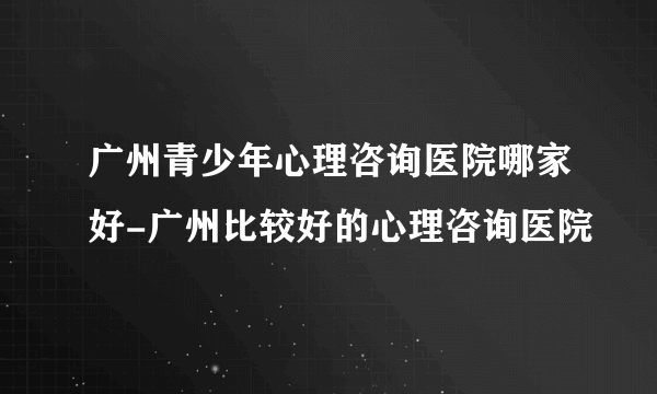 广州青少年心理咨询医院哪家好-广州比较好的心理咨询医院