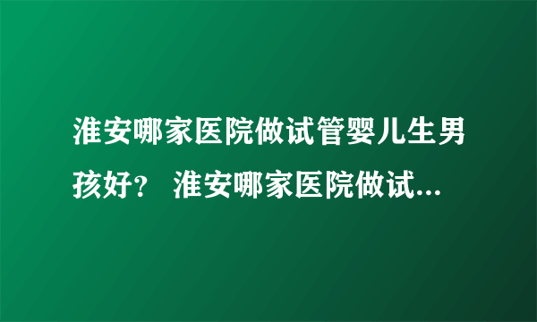 淮安哪家医院做试管婴儿生男孩好？ 淮安哪家医院做试管婴儿生男孩好？