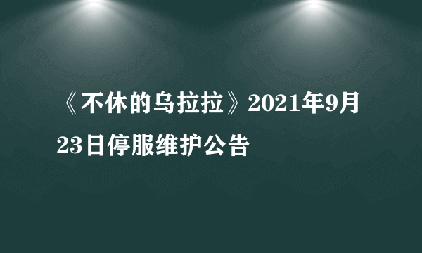 《不休的乌拉拉》2021年9月23日停服维护公告