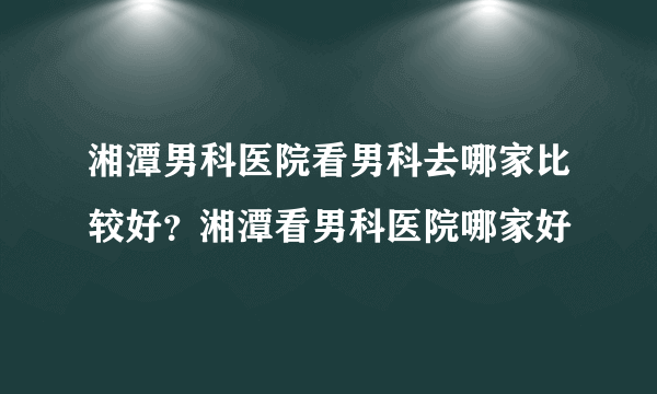 湘潭男科医院看男科去哪家比较好？湘潭看男科医院哪家好